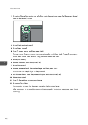 Page 1221.
Press the [Home] key on the top left of the control panel, and press the [Document Server]
icon on the [Home] screen. 2.
Press [To Scanning Screen].
3. Press [User Name].
4. Specify a user name, and then press [OK].
The user names shown are names that were registered in the Address Book. To specify a name not
shown in the screen, press [Manual Entry], and then enter a user name.
5. Press [File Name].
6. Enter a file name, and then press [OK].
7. Press [Password].
8. Enter a password with the number...