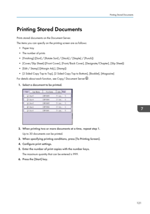 Page 123Printing Stored Documents
Prints stored documents on the Document Server.
The items you can specify on the printing screen are as follows:
• Paper tray
•
The number of prints
• [Finishing] ([Sort] / [Rotate Sort] / [Stack] / [Staple] / [Punch])
• [Cover/Slip Sheet] ([Front Cover], [Front/Back Cover], [Designate/Chapter], [Slip Sheet])
• [Edit / Stamp] ([Margin Adj.], [Stamp])
• [2 Sided Copy Top to Top], [2 Sided Copy Top to Bottom], [Booklet], [Magazine]
For details about each function, see Copy/...