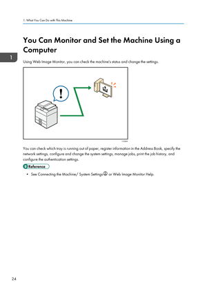 Page 26You Can Monitor and Set the Machine Using a
Computer
Using Web Image Monitor, you can check the machine's status and change the settings.
You can check which tray is running out of paper, register information in the Address Book, specify the
network settings, configure and change the system settings, manage jobs, print the job history, and
configure the authentication settings.
• See Connecting the Machine/ System Settings  or Web Image Monitor Help.
1. What You Can Do with This Machine
24CJQ609     