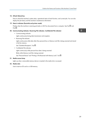 Page 4118. [Check Status] key
Press to check the machine's system status, operational status of each function, and current jobs. You can also
display the job history and the machine's maintenance information.
19. Data In indicator (facsimile and printer mode)
Flashes when the machine is receiving print jobs or LAN-Fax documents from a computer. See Fax  and
Print .
20. Communicating indicator, Receiving File indicator, Confidential File indicator
•
Communicating indicator
Lights continuously during data...