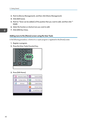 Page 443.
Point to [Device Management], and then click [Home Management].
4. Click [Edit Icons].
5. Point to  [Icon can be added.] of the position that you want to add, and then click 
[Add].
6. Select the function or shortcut icon you want to add.
7. Click [OK] four times.
Adding icons to the [Home] screen using the User Tools In the following procedure, a shortcut to a copier program is registered to the [Home] screen.
1. Register a program.
2. Press the [User Tools/Counter] key. 3.
Press [Edit Home]. 2....