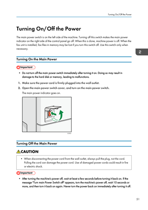 Page 53Turning On/Off the Power
The main power switch is on the left side of the machine. Turning off this switch makes the main power
indicator on the right side of the control panel go off. When this is done, machine power is off. When the
fax unit is installed, fax files in memory may be lost if you turn this switch off. Use this switch only when
necessary.
Turning On the Main Power • Do not turn off the main power switch immediately after turning it on. Doing so may result in
damage to the hard disk or...