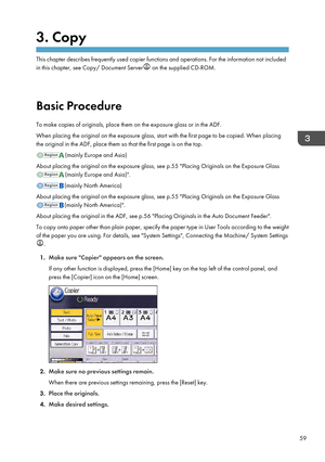 Page 613. Copy
This chapter describes frequently used copier functions and operations. For the information not included
in this chapter, see Copy/ Document Server
 on the supplied CD-ROM.
Basic Procedure
To make copies of originals, place them on the exposure glass or in the ADF.
When placing the original on the exposure glass, start with the first page to be copied. When placing
the original in the ADF, place them so that the first page is on the top. (mainly Europe and Asia)
About placing the original on the...