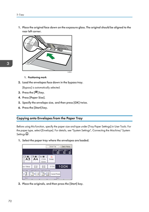 Page 741.
Place the original face down on the exposure glass. The original should be aligned to the
rear left corner. 1. Positioning mark
2. Load the envelopes face down in the bypass tray.
[Bypass] is automatically selected.
3. Press the [ ] key.
4. Press [Paper Size].
5. Specify the envelope size, and then press [OK] twice.
6. Press the [Start] key.
Copying onto Envelopes from the Paper Tray Before using this function, specify the paper size and type under [Tray Paper Settings] in User Tools. For
the paper...