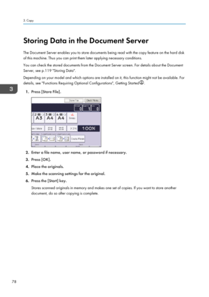 Page 80Storing Data in the Document Server
The Document Server enables you to store documents being read with the copy feature on the hard disk
of this machine. Thus you can print them later applying necessary conditions.
You can check the stored documents from the Document Server screen. For details about the Document
Server, see p.119 "Storing Data".
Depending on your model and which options are installed on it, this function might not be available. For
details, see "Functions Requiring Optional...