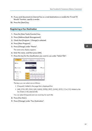 Page 839.
If you send documents to Internet Fax or e-mail destinations or enable the "E-mail TX
Results" function, specify a sender.
10. Press the [Start] key.
Registering a Fax Destination 1.
Press the [User Tools/Counter] key.
2. Press [Address Book Management].
3. Check that [Program / Change] is selected.
4. Press [New Program].
5. Press [Change] under "Name".
The name entry display appears.
6. Enter the name, and then press [OK].
7. Press the key for the classification you want to use under...