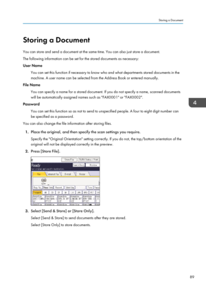 Page 91Storing a Document
You can store and send a document at the same time. You can also just store a document.
The following information can be set for the stored documents as necessary:
User Name
You can set this function if necessary to know who and what departments stored documents in the
machine. A user name can be selected from the Address Book or entered manually.
File Name
You can specify a name for a stored document. If you do not specify a name, scanned documents
will be automatically assigned names...