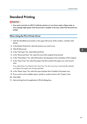 Page 97Standard Printing
• If you send a print job via USB 2.0 while the machine is in Low Power mode or Sleep mode, an
error message might appear when the print job is complete. In this case, check if the document was
printed.
When Using the PCL 6 Printer Driver 1.
Click the WordPad menu button in the upper left corner of the window, and then click
[Print].
2. In the [Select Printer] list, select the printer you want to use.
3. Click [Preferences].
4. In the "Job Type:" list, select [Normal Print].
5....