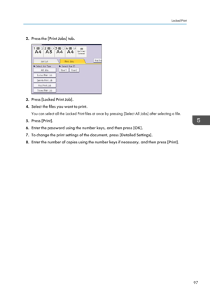 Page 992.
Press the [Print Jobs] tab. 3.
Press [Locked Print Job].
4. Select the files you want to print.
You can select all the Locked Print files at once by pressing [Select All Jobs] after selecting a file.
5. Press [Print].
6. Enter the password using the number keys, and then press [OK].
7. To change the print settings of the document, press [Detailed Settings].
8. Enter the number of copies using the number keys if necessary, and then press [Print]. Locked Print
97  