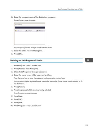 Page 1233.Select the computer name of the destination computer.
Shared folders under it appear.
You can press [Up One Level] to switch between levels.
4. Select the folder you want to register.
5. Press [OK].
Deleting an SMB Registered Folder
1. Press the [User Tools/Counter] key.
2. Press [Address Book Mangmnt].
3. Check that [Program / Change] is selected.
4. Select the name whose folder you want to delete.
Press the name key, or enter the registered number using the number keys.
You can search by the...