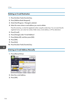 Page 128Deleting an E-mail Destination
1.Press the [User Tools/Counter] key.
2. Press [Address Book Mangmnt].
3. Check that [Program / Change] is selected.
4. Select the name whose e-mail address you want to delete.
Press the name key, or enter the registered number using the number keys. You can search by the
registered name, user code, fax number, folder name, e-mail address, or IP-Fax destination.
5. Press [E-mail].
6. Press [Change] under "E-mail Address".
7. Press [Delete All], and then press [OK]....