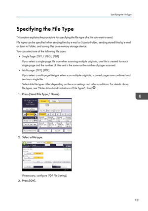 Page 131Specifying the File Type
This section explains the procedure for specifying the file type of a file you want to send.
File types can be specified when sending files by e-mail or Scan to Folder, sending stored files by e-mail
or Scan to Folder, and saving files on a memory storage device.
You can select one of the following file types: • Single Page: [TIFF / JPEG], [PDF] If you select a single-page file type when scanning multiple originals, one file is created for each
single page and the number of files...