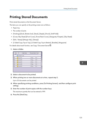 Page 135Printing Stored Documents
Prints stored documents on the Document Server.
The items you can specify on the printing screen are as follows: • Paper tray
• The number of prints
• [Finishing] ([Sort], [Rotate Sort], [Stack], [Staple], [Punch], [Half Fold])
• [Cover/Slip Sheet] ([Front Cover], [Front/Back Cover], [Designate/Chapter], [Slip Sheet]) • [Edit / Stamp] ([Margin Adj.], [Stamp])
• [2 Sided Copy Top to Top], [2 Sided Copy Top to Bottom], [Booklet], [Magazine]
For details about each function, see...