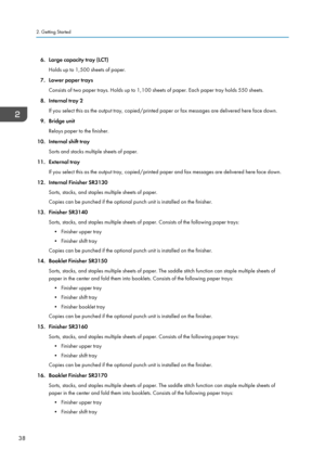 Page 486. Large capacity tray (LCT)Holds up to 1,500 sheets of paper.
7. Lower paper trays Consists of two paper trays. Holds up to 1,100 sheets of paper. Each paper tray holds 550 sheets.
8. Internal tray 2 If you select this as the output tray, copied/printed paper or fax messages are delivered here face down.
9. Bridge unit Relays paper to the finisher.
10. Internal shift tray Sorts and stacks multiple sheets of paper.
11. External tray If you select this as the output tray, copied/printed paper and fax...