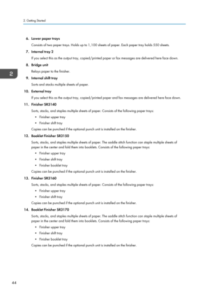 Page 546. Lower paper traysConsists of two paper trays. Holds up to 1,100 sheets of paper. Each paper tray holds 550 sheets.
7. Internal tray 2 If you select this as the output tray, copied/printed paper or fax messages are delivered here face down.
8. Bridge unit Relays paper to the finisher.
9. Internal shift tray Sorts and stacks multiple sheets of paper.
10. External tray If you select this as the output tray, copied/printed paper and fax messages are delivered here face down.
11. Finisher SR3140 Sorts,...