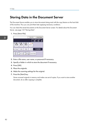 Page 92Storing Data in the Document Server
The Document Server enables you to store documents being read with the copy feature on the hard disk
of this machine. Thus you can print them later applying necessary conditions.
You can check the stored documents on the Document Server screen. For details about the Document
Server, see page 123 "Storing Data".
1. Press [Store File].
2.Enter a file name, user name, or password if necessary.
3. Specify a folder in which to store the document if necessary.
4....