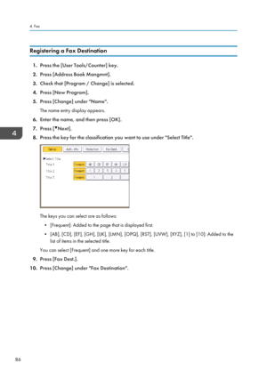 Page 96Registering a Fax Destination
1.Press the [User Tools/Counter] key.
2. Press [Address Book Mangmnt].
3. Check that [Program / Change] is selected.
4. Press [New Program].
5. Press [Change] under "Name".
The name entry display appears.
6. Enter the name, and then press [OK].
7. Press [
Next].
8. Press the key for the classification you want to use under "Select Title".
The keys you can select are as follows:
• [Frequent]: Added to the page that is displayed first.
• [AB], [CD], [EF], [GH],...