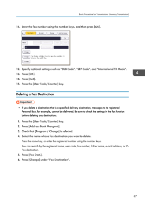 Page 9711.Enter the fax number using the number keys, and then press [OK].
12.Specify optional settings such as "SUB Code", "SEP Code", and "International TX Mode".
13. Press [OK].
14. Press [Exit].
15. Press the [User Tools/Counter] key.
Deleting a Fax Destination
• If you delete a destination that is a specified delivery destination, messages to its registered Personal Box, for example, cannot be delivered. Be sure to check the settings in the fax function
before deleting any...