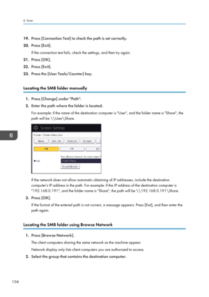 Page 11419.Press [Connection Test] to check the path is set correctly.
20. Press [Exit].
If the connection test fails, check the settings, and then try again.
21. Press [OK].
22. Press [Exit].
23. Press the [User Tools/Counter] key.
Locating the SMB folder manually
1. Press [Change] under "Path".
2. Enter the path where the folder is located.
For example: if the name of the destination computer is "User", and the folder name is "Share", the
path will be \\User\Share.
If the network does...