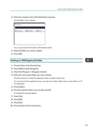 Page 1153.Select the computer name of the destination computer.
Shared folders under it appear.
You can press [Up One Level] to switch between levels.
4. Select the folder you want to register.
5. Press [OK].
Deleting an SMB Registered Folder
1. Press the [User Tools/Counter] key.
2. Press [Address Book Mangmnt].
3. Check that [Program / Change] is selected.
4. Select the name whose folder you want to delete.
Press the name key, or enter the registered number using the number keys.
You can search by the...