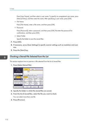 Page 122Press [User Name], and then select a user name. To specify an unregistered user name, press
[Manual Entry], and then enter the name. After specifying a user name, press [OK].
• File Name Press [File Name], enter a file name, and then press [OK].
• Password Press [Password], enter a password, and then press [OK]. Re-enter the password for
confirmation, and then press [OK].
• Select Folder Specify the folder to save the stored files.
7. Press [OK].
8. If necessary, press [Scan Settings] to specify scanner...