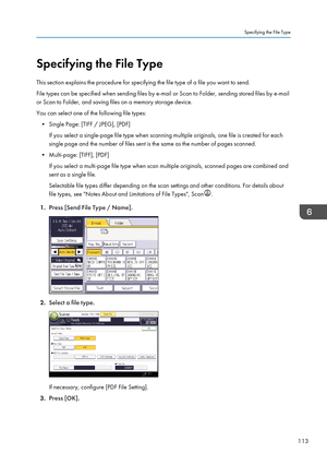 Page 123Specifying the File Type
This section explains the procedure for specifying the file type of a file you want to send.
File types can be specified when sending files by e-mail or Scan to Folder, sending stored files by e-mail
or Scan to Folder, and saving files on a memory storage device.
You can select one of the following file types: • Single Page: [TIFF / JPEG], [PDF] If you select a single-page file type when scanning multiple originals, one file is created for each
single page and the number of files...