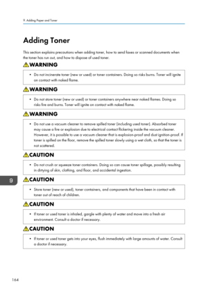 Page 174Adding Toner
This section explains precautions when adding toner, how to send faxes or scanned documents when
the toner has run out, and how to dispose of used toner.• Do not incinerate toner (new or used) or toner containers. Doing so risks burns. Toner will ignite on contact with naked flame.• Do not store toner (new or used) or toner containers anywhere near naked flames. Doing sorisks fire and burns. Toner will ignite on contact with naked flame.• Do not use a vacuum cleaner to remove spilled toner...