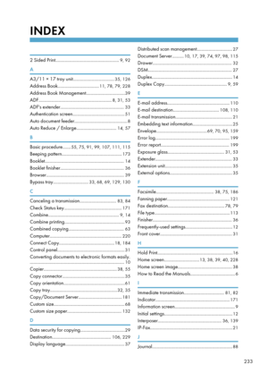 Page 243INDEX
 
2 Sided Print......................................................9, 92
A
A3/11 × 17 tray unit................................... 35, 126
Address Book................................... 11, 78, 79, 228
Address Book Management................................. 39
ADF.............................................................. 8, 31, 53
ADF's extender...................................................... 33
Authentication screen............................................ 51
Auto document...