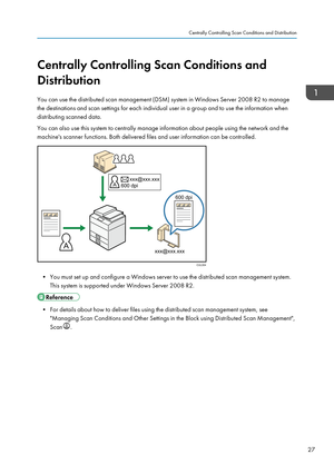 Page 37Centrally Controlling Scan Conditions and
Distribution
You can use the distributed scan management (DSM) system in Windows Server 2008 R2 to manage
the destinations and scan settings for each individual user in a group and to use the information when
distributing scanned data.
You can also use this system to centrally manage information about people using the network and the
machine's scanner functions. Both delivered files and user information can be controlled.
• You must set up and configure a...