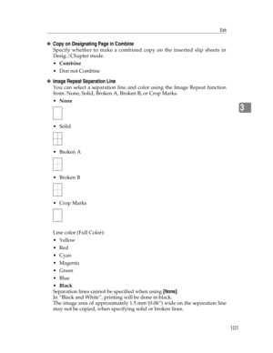 Page 109Edit
101
3
❖Copy on Designating Page in Combine
Specify whether to make a combined copy on the inserted slip sheets in
Desig./Chapter mode.
Combine
Don not Combine
❖Image Repeat Separation Line
You can select a separation line and color using the Image Repeat function
from: None, Solid, Broken A, Broken B, or Crop Marks.
None
 Solid
Broken A
Broken B
 Crop Marks
Line color (Full Color):
Yellow
Red
Cyan
Magenta
Green
Blue
Black
Separation lines cannot be specified when using [None].
In...
