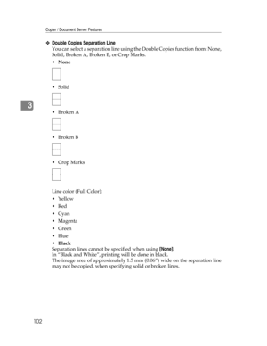 Page 110Copier / Document Server Features
102
3
❖Double Copies Separation Line
You can select a separation line using the Double Copies function from: None,
Solid, Broken A, Broken B, or Crop Marks.
None
 Solid
Broken A
Broken B
 Crop Marks
Line color (Full Color):
Yellow
Red
Cyan
Magenta
Green
Blue
Black
Separation lines cannot be specified when using [None].
In “Black and White”, printing will be done in black.
The image area of approximately 1.5 mm (0.06”) wide on the separation line
may not be...