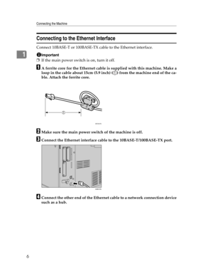 Page 14Connecting the Machine
6
1
Connecting to the Ethernet Interface
Connect 10BASE-T or 100BASE-TX cable to the Ethernet interface.
Important
❒If the main power switch is on, turn it off.
AA ferrite core for the Ethernet cable is supplied with this machine. Make a
loop in the cable about 15cm (5.9 inch) ( ) from the machine end of the ca-
ble. Attach the ferrite core.
BMake sure the main power switch of the machine is off.
CConnect the Ethernet interface cable to the 10BASE-T/100BASE-TX port.
DConnect the...