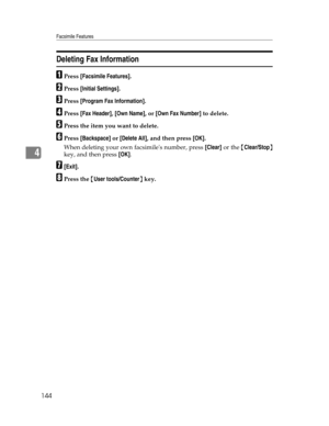 Page 152Facsimile Features
144
4
Deleting Fax Information
APress [Facsimile Features].
BPress [Initial Settings].
CPress [Program Fax Information].
DPress [Fax Header], [Own Name], or [Own Fax Number] to delete.
EPress the item you want to delete.
FPress [Backspace] or [Delete All], and then press [OK].
When deleting your own facsimiles number, press [Clear] or the {Clear/Stop}
key, and then press [OK].
G[Exit].
HPress the {User tools/Counter} key. 