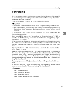 Page 153Forwarding
145
4 Forwarding
Print documents received and forward to a specified End Receiver. This is useful
if, for example, you are visiting another of f i c e  a n d  w o u l d  l i k e  a  c o p y  o f  y o u r  d o c -
uments to be sent to that office.
You can also specify a “folder” as the forwarding destination.
Important
❒To use this function, set Forwarding under Reception Settings to On (enable).
❒You can select end receivers only from among destinations programmed in
the Address Book. You...