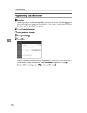 Page 154Facsimile Features
146
4
Programming an End Receiver
Important
❒One end receiver can be registered for each special sender. To register two or
more end receivers, use group destination. However, a maximum of 500 des-
tinations can be specified in a group.
APress [Facsimile Features].
BPress [Reception Settings].
CPress [Forwarding].
DPress [On].
If there is an End Receiver already programmed, a receiver name is shown. If
you want to change the receiver, press [Receiver] and proceed to step
E.
To cancel...