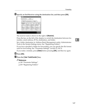 Page 155Forwarding
147
4
ESpecify an End Receiver using the destination list, and then press [OK].
The receiver name is shown to the right of [Receiver].
Press the key on the left of the display to switch the destination between fax
number, email address, IP-Fax destination, and folder.
Set a folder destination in Address Book Management under Administrator
Tools in the System Settings menu. See “Registering Folders”.
If you have specified a folder for forwarding, you can specify the file format
used for...