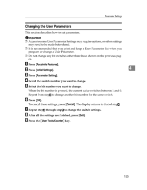 Page 163Parameter Settings
155
4
Changing the User Parameters
This section describes how to set parameters.
Important
❒Access to some User Parameter Settings may require options, or other settings
may need to be made beforehand.
❒It is recommended that you print and keep a User Parameter list when you
program or change a User Parameter.
❒Do not change any bit switches other than those shown on the previous pag-
es.
APress [Facsimile Features].
BPress [Initial Settings].
CPress [Parameter Setting].
DSelect the...