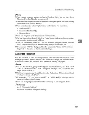 Page 165Special Senders to Treat Differently
157
4
Note
❒You cannot program senders as Special Senders if they do not have Own
Name or Own Fax Number programmed.
❒The machine cannot differentiate between Polling Reception and Free Polling
documents from Special Senders.
❒You cannot use the following functions with Internet Fax receptions.
Authorized RX
 Reception File Print Qty
Memory Lock
❒You can program up to 24 characters for the sender.
❒To use Forwarding, Print 2 Sided, or Paper Tray with Internet Fax...