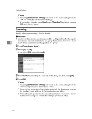 Page 170Facsimile Features
162
4
Note
❒Selecting [Same as Basic Settings] will result in the same setting made for
“RX File Print Qty” of “Reception Settings”.
❒If you make a mistake, press [Clear] or the {Clear/Stop} key before pressing
[OK], and then try again.
Forwarding
Specify when programming a Special Sender.
Important
❒One forward destination can be registered for eachSpecial Sender. To register
two or more forward destinations, use group destinations. However a maxi-
mum of 500 destinations can be...