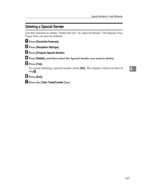 Page 175Special Senders to Treat Differently
167
4
Deleting a Special Sender
Use this function to delete “Initial Set Up” of a Special Sender. The Bypass Tray
Paper Size can also be deleted.
APress [Facsimile Features].
BPress [Reception Settings].
CPress [Program Special Sender].
DPress [Delete], and then select the Special Sender you want to delete.
EPress [Yes].
To cancel deleting a special sender, press [No]. The display returns to that of
step
D.
FPress [Exit].
GPress the {User Tools/Counter} key. 