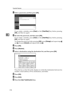 Page 178Facsimile Features
170
4
KEnter a password, and then press [OK].
If you make a mistake, press [Clear] or the {Clear/Stop} key before pressing
[OK], and then try again.
LRe-enter the password, and then press [OK].
If you make a mistake, press [Clear] or the {Clear/Stop} key before pressing
[OK], and then try again.
To change the password after pressing [OK], press [Change] and repeat steps
K
and L, or press [Cancel] and repeat from stepJ.
MPress [OK].
NPress [Receiver].
OSelect a destination using the...