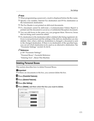 Page 179Box Settings
171
4
Note
❒When programming a password, a mark is displayed before the Box name.
❒Specify a fax number, Internet Fax destination and IP-Fax destination as
the transmission destination.
❒The Fax Header is not printed on delivered documents.
❒If a document cannot be delivered, a Communication Failure Report is
printed and the document is saved as a Confidential Reception document.
❒You can edit boxes in the same way you program them. However, boxes
that are being used cannot be edited.
❒If a...