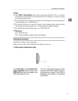 Page 19Connecting to the Interfaces
11
1
Note
❒Select [802.11 Ad-hoc Mode] mode when connecting Windows XP as a wireless
LAN client using Windows XP standard driver or utilities, or when not using
the infrastructure mode.
❒For details about how to specify wireless LAN settings from the control panel
on the machine, see “IEEE 802.11b”.
❒For details about how to specify wireless LAN settings from other than the
control panel on the machine, see “Using Utilities to Make Settings”.
❒For details about the setting...