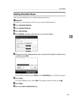 Page 183Box Settings
175
4
Deleting Information Boxes
This section describes how to delete Information Boxes.
Important
❒If there are documents in the box, you cannnot delete the box.
APress [Facsimile Features].
BPress [General Features].
CPress [Box Setting].
DPress [Delete], and then select the box you want to delete.
EIf the password is programmed, enter a password using the number keys,
and then press [OK].
If you make a mistake, press [Clear] or the {Clear/Stop} key, and then try again.
FPress [Yes].
To...