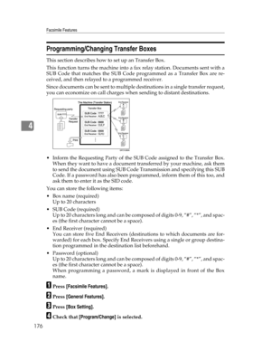 Page 184Facsimile Features
176
4
Programming/Changing Transfer Boxes
This section describes how to set up an Transfer Box.
This function turns the machine into a fax relay station. Documents sent with a
SUB Code that matches the SUB Code programmed as a Transfer Box are re-
ceived, and then relayed to a programmed receiver.
Since documents can be sent to multiple destinations in a single transfer request,
you can economize on call charges when sending to distant destinations.
 Inform the Requesting Party of the...