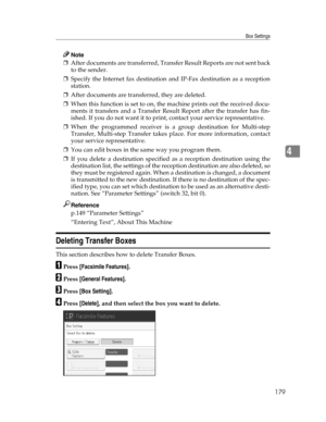 Page 187Box Settings
179
4
Note
❒After documents are transferred, Transfer Result Reports are not sent back
to the sender.
❒Specify the Internet fax destination and IP-Fax destination as a reception
station.
❒After documents are transferred, they are deleted.
❒When this function is set to on, the machine prints out the received docu-
ments it transfers and a Transfer Result Report after the transfer has fin-
ished. If you do not want it to print, contact your service representative.
❒When the programmed receiver...