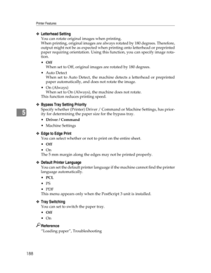 Page 196Printer Features
188
5
❖Letterhead Setting
You can rotate original images when printing.
When printing, original images are always rotated by 180 degrees. Therefore,
output might not be as expected when printing onto letterhead or preprinted
paper requiring orientation. Using this function, you can specify image rota-
tion.
Off
When set to Off, original images are rotated by 180 degrees.
Auto Detect
When set to Auto Detect, the machine detects a letterhead or preprinted
paper automatically, and does...