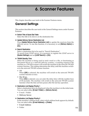 Page 203195
6. Scanner Features
This chapter describes user tools in the Scanner Features menu.
General Settings
This section describes the user tools in the General Settings menu under Scanner
Features.
❖Switch Title of Quick Dial Table
Select the title to be shown on the destination list.
❖Update Delivery Server Destination List
Press [Update Delivery Server Destination List] to update the receivers from the
delivery server. To use this function, it is necessary to set [Delivery Option] to
[On].
❖Search...