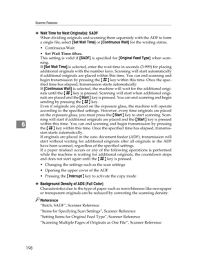 Page 206Scanner Features
198
6
❖Wait Time for Next Original(s): SADF
When dividing originals and scanning them separately with the ADF to form
a single file, select [Set Wait Time] or [Continuous Wait] for the waiting status.
Continuous Wait
Set Wait Time: 60sec.
This setting is valid if [SADF] is specified for [Original Feed Type] when scan-
ning.
If [Set Wait Time] is selected, enter the wait time in seconds (3-999) for placing
additional originals with the number keys. Scanning will start automatically
if...