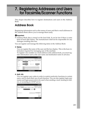 Page 209201
7.Registering Addresses and Users
for Facsimile/Scanner Functions
This chaper describes how to register destinations and users in the Address
Book.
Address Book
Registering information such as the names of users and their e-mail addresses in
the Address Book allows you to manage them easily.
Important
❒Address Book data is stored on the hard disk. It can be lost if there is some
kind of hard disk failure. The manufacturer shall not be responsible for any
damages resulting data loss.
You can register...